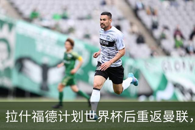拉什福德计划世界杯后重返曼联，设法续租回巴萨！4000万违约条款名存实亡