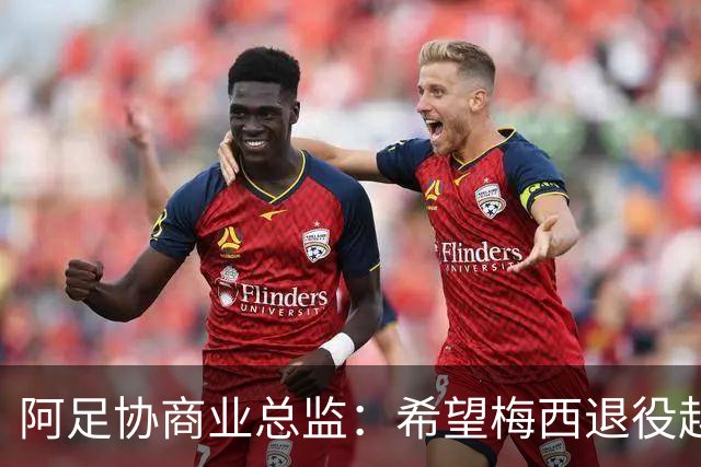 阿足协商业总监：希望梅西退役越晚越好，我们已提前几年进行规划